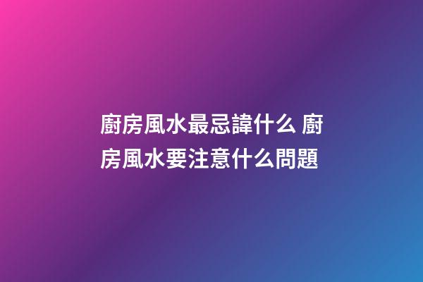 廚房風水最忌諱什么 廚房風水要注意什么問題